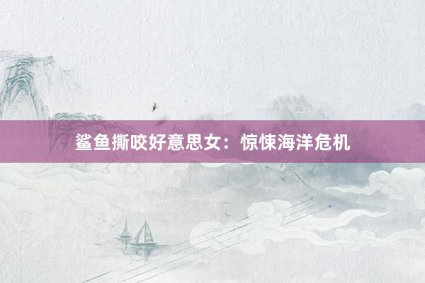 鲨鱼撕咬好意思女：惊悚海洋危机